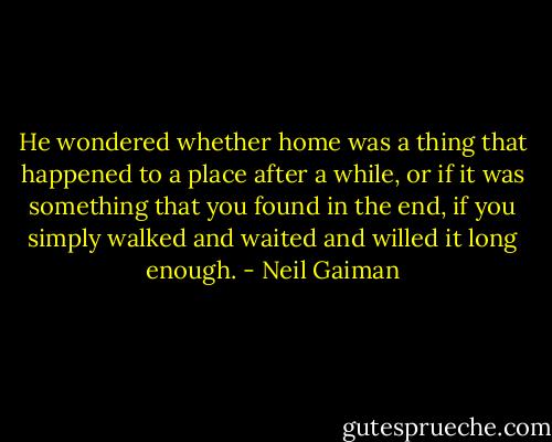He wondered whether home was a thing that happened to a place after a while, or if it was something that you found in the end, if you simply walked and waited and willed it long enough. - Neil Gaiman