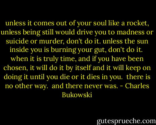 unless it comes out of<br />your soul like a rocket,<br />unless being still would<br />drive you to madness or<br />suicide or murder,<br />don't do it.<br />unless the sun inside you is<br />burning your gut,<br />don't do it.<br /><br />when it is truly time,<br />and if you have been chosen,<br />it will do it by<br />itself and it will keep on doing it<br />until you die or it dies in you.<br /><br />there is no other way.<br /><br />and there never was. - Charles Bukowski