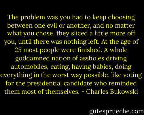 The problem was you had to keep choosing between one evil or another, and no matter what you chose, they sliced a little more off you, until there was nothing left. At the age of 25 most people were finished. A whole goddamned nation of assholes driving automobiles, eating, having babies, doing everything in the worst way possible, like voting for the presidential candidate who reminded them most of themselves. - Charles Bukowski