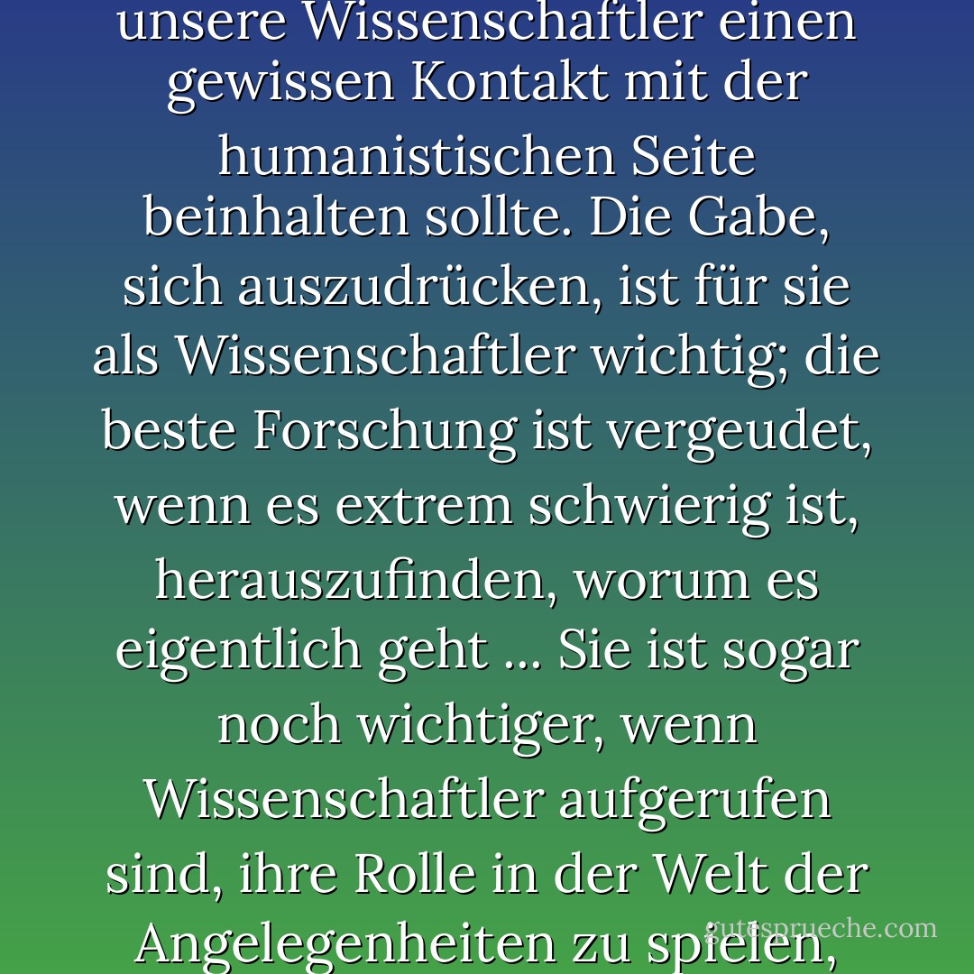 Ich bin der festen Überzeugung, dass eine Cambridge-Ausbildung für unsere Wissenschaftler einen gewissen Kontakt mit der humanistischen Seite beinhalten sollte. Die Gabe, sich auszudrücken, ist für sie als Wissenschaftler wichtig; die beste Forschung ist vergeudet, wenn es extrem schwierig ist, herauszufinden, worum es eigentlich geht ... Sie ist sogar noch wichtiger, wenn Wissenschaftler aufgerufen sind, ihre Rolle in der Welt der Angelegenheiten zu spielen, wie es in zunehmendem Maße geschieht. - William Lawrence Bragg<