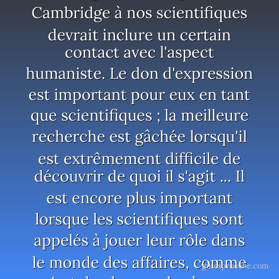 Je suis convaincu que l'enseignement dispensé à Cambridge à nos scientifiques devrait inclure un certain contact avec l'aspect humaniste. Le don d'expression est important pour eux en tant que scientifiques ; la meilleure recherche est gâchée lorsqu'il est extrêmement difficile de découvrir de quoi il s'agit ... Il est encore plus important lorsque les scientifiques sont appelés à jouer leur rôle dans le monde des affaires, comme c'est de plus en plus le cas. - William Lawrence Bragg