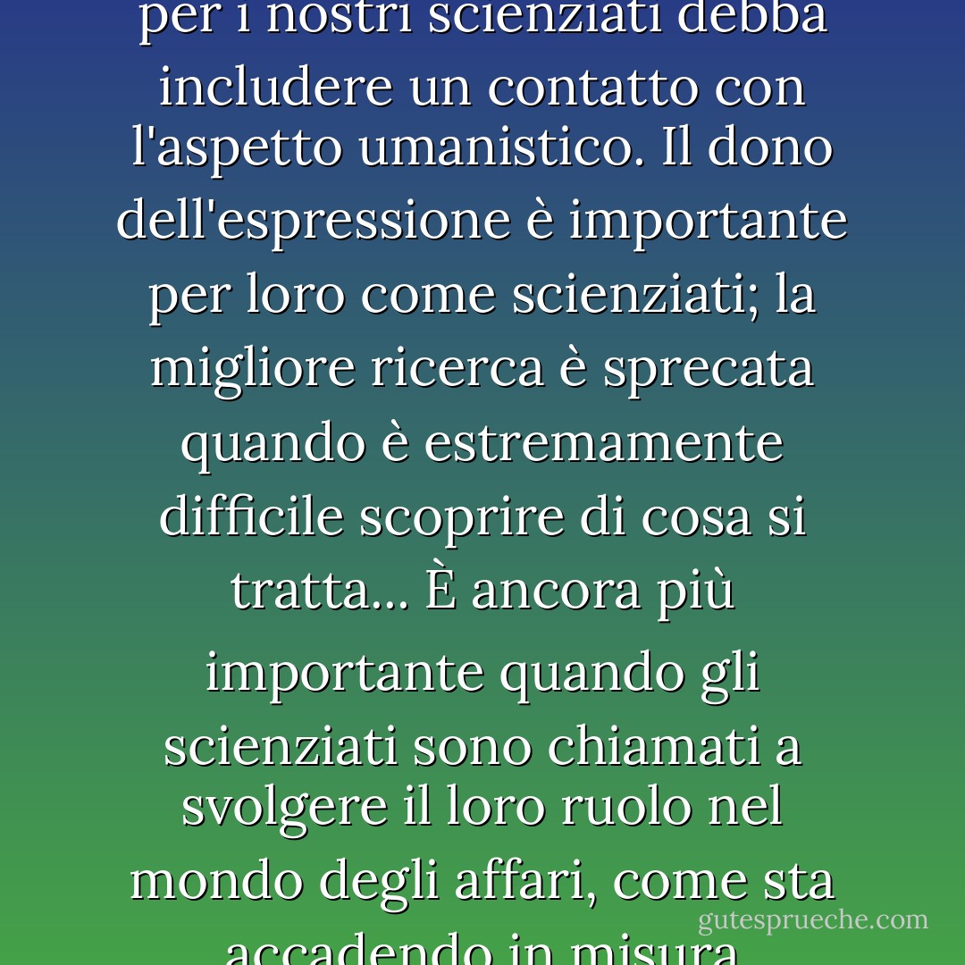 Sono fermamente convinto che una formazione a Cambridge per i nostri scienziati debba includere un contatto con l'aspetto umanistico. Il dono dell'espressione è importante per loro come scienziati; la migliore ricerca è sprecata quando è estremamente difficile scoprire di cosa si tratta... È ancora più importante quando gli scienziati sono chiamati a svolgere il loro ruolo nel mondo degli affari, come sta accadendo in misura crescente. - William Lawrence Bragg