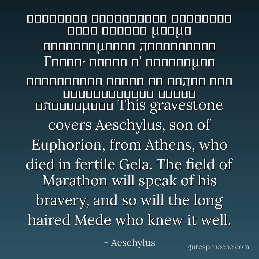 Αἰσχύλον Εὐφορίωνος Ἀθηναῖον τόδε κεύθει<br />μνῆμα καταφθίμενον πυροφόροιο Γέλας·<br />ἀλκὴν δ' εὐδόκιμον Μαραθώνιον ἄλσος ἂν εἴποι<br />καὶ βαθυχαιτήεις Μῆδος ἐπιστάμενο<br />This gravestone covers Aeschylus, son of Euphorion, from Athens, who died in fertile Gela. The field of Marathon will speak of his bravery, and so will the long haired Mede who knew it well. - Aeschylus