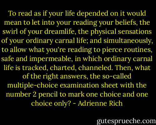 To read as if your life depended on it would mean to let into your reading your beliefs, the swirl of your dreamlife, the physical sensations of your ordinary carnal life; and simultaneously, to allow what you're reading to pierce routines, safe and impermeable, in which ordinary carnal life is tracked, charted, channeled. Then, what of the right answers, the so-called multiple-choice examination sheet with the number 2 pencil to mark one choice and one choice only? - Adrienne Rich