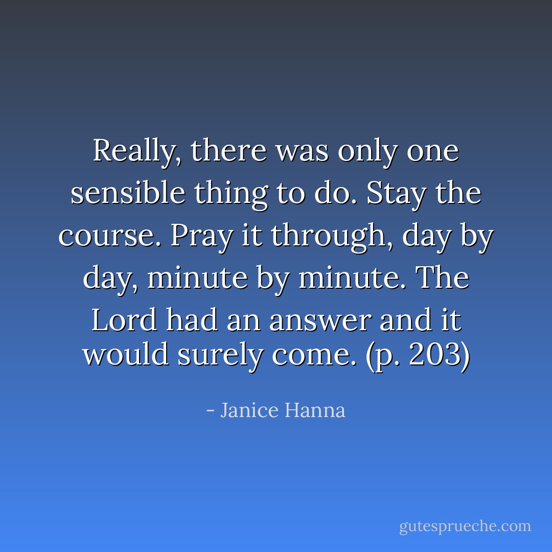Really, there was only one sensible thing to do. Stay the course. Pray it through, day by day, minute by minute. The Lord had an answer and it would surely come. (p. 203) - Janice Hanna
