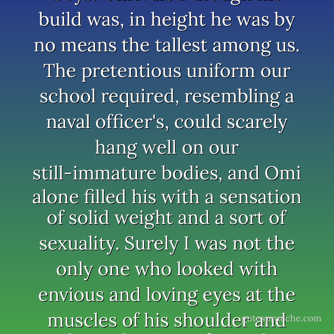 On the switchboard of my memory two pair of gloves have crossed wires - those leather gloves of Omi's and a pair of white ceremonial gloves. I never seem to be able to decide which memory might be real, which false. Perhaps the leather gloves were more in harmony with his coarse features. And yet again, precisely because of his coarse features, perhaps it was the white pair which became him more.<br /><br />Coarse features - even though I use the words, actually such a description is nothing more than that of the impression created by the ordinary face of one lone young man mixed in among boys. Unrivaled though his build was, in height he was by no means the tallest among us. The pretentious uniform our school required, resembling a naval officer's, could scarely hang well on our still-immature bodies, and Omi alone filled his with a sensation of solid weight and a sort of sexuality. Surely I was not the only one who looked with envious and loving eyes at the muscles of his shoulder and chest, that sort of muscle which can be spied out even beneath a blue-serge uniform.<br /><br />Something like a secret feeling of superiority was always hovering about his face. Perhaps it was that sort of feeling which blazes higher and higher the more one's pride is hurt. It seemed that, for Omi, such misfortunes as failures in examinations and expulsions were the symbols of a frustrated will. The will to what? I imagined vaguely that it must be some purpose toward which his 'evil genius' was driving him. And i was certain that even he did not yet know the full purport of this vast conspiracy against him. - Yukio Mishima