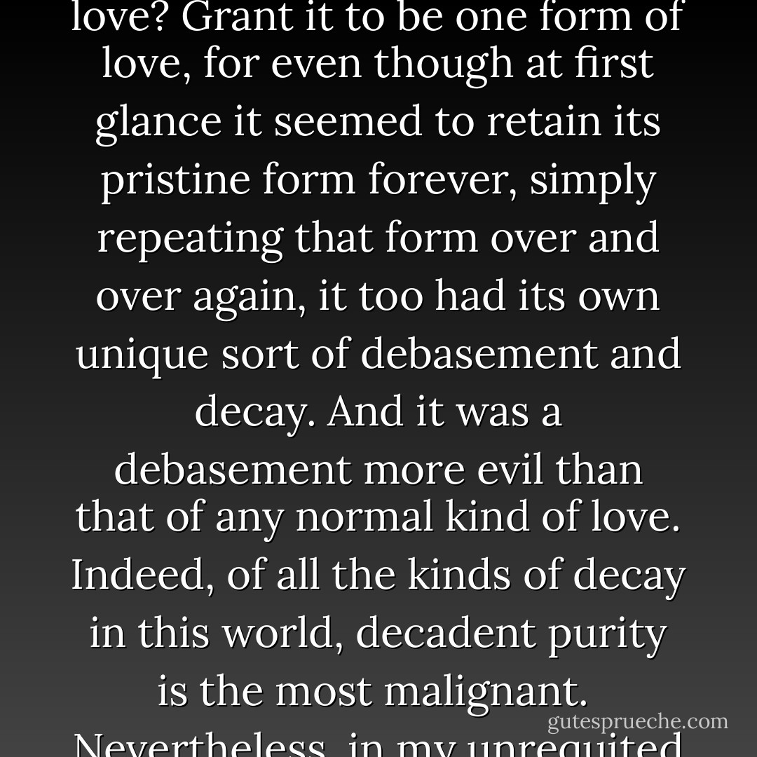 My blind adoration of Omi was devoid of any element of conscious criticism, and still less did I have anything like a moral viewpoint where he was concern. Whenever I tried to capture the amorphous mass of my adoration within the confines of analysis, it would already have disappeared. If there be such a thing as love that has neither duration nor progress, this was precisely my emotion. The eyes through which I saw Omi were always those of a 'first glance' or, if I may say so, of the 'primeval glance'. It was purely an unconscious attitude on my part, a ceaselesseffort to protect my fourteen-yesr-old purity from the process of erosion.<br /><br />Could this have been love? Grant it to be one form of love, for even though at first glance it seemed to retain its pristine form forever, simply repeating that form over and over again, it too had its own unique sort of debasement and decay. And it was a debasement more evil than that of any normal kind of love. Indeed, of all the kinds of decay in this world, decadent purity is the most malignant.<br /><br />Nevertheless, in my unrequited love for Omi, in this the first love I encountered in life, I seemed like a baby bird keeping its truly innocent animal lusts hidden under its wing. I was being tempted, not by the desire of possession, but simply by unadorned temptation itself.<br /><br />To say the least, while at school, particularly during a boring class, I could not take my eyes off Omi's profile. What more could I have done when I did not know that to love is both to seek and to be sought? For me love was nothing but a dialogue of little riddles, with no answers given. As for my spirit of adoration, I never even imagined it to be a thing that required some sort of answer. - Yukio Mishima