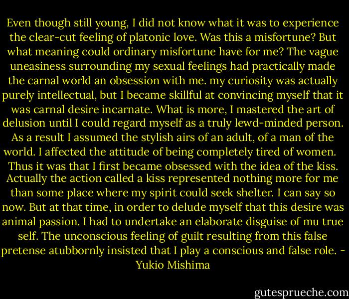 Even though still young, I did not know what it was to experience the clear-cut feeling of platonic love. Was this a misfortune? But what meaning could ordinary misfortune have for me? The vague uneasiness surrounding my sexual feelings had practically made the carnal world an obsession with me. my curiosity was actually purely intellectual, but I became skillful at convincing myself that it was carnal desire incarnate. What is more, I mastered the art of delusion until I could regard myself as a truly lewd-minded person. As a result I assumed the stylish airs of an adult, of a man of the world. I affected the attitude of being completely tired of women. <br /><br />Thus it was that I first became obsessed with the idea of the kiss. Actually the action called a kiss represented nothing more for me than some place where my spirit could seek shelter. I can say so now. But at that time, in order to delude myself that this desire was animal passion. I had to undertake an elaborate disguise of mu true self. The unconscious feeling of guilt resulting from this false pretense atubbornly insisted that I play a conscious and false role. - Yukio Mishima