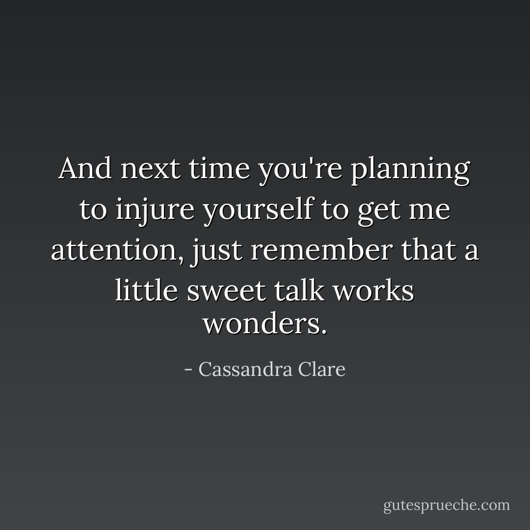 And next time you're planning to injure yourself to get me attention, just remember that a little sweet talk works wonders. - Cassandra Clare