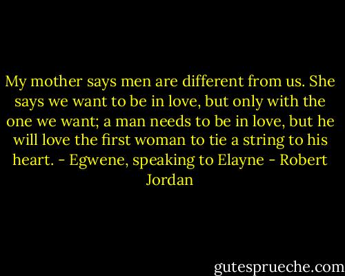 My mother says men are different from us. She says we want to be in love, but only with the one we want; a man needs to be in love, but he will love the first woman to tie a string to his heart. - Egwene, speaking to Elayne - Robert Jordan