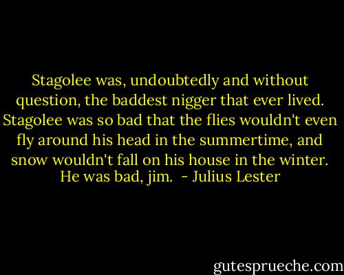 Stagolee was, undoubtedly and without question, the baddest nigger that ever lived. Stagolee was so bad that the flies wouldn't even fly around his head in the summertime, and snow wouldn't fall on his house in the winter. He was bad, jim.  - Julius Lester