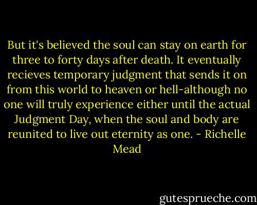 But it's believed the soul can stay on earth for three to forty days after death. It eventually recieves temporary judgment that sends it on from this world to heaven or hell-although no one will truly experience either until the actual Judgment Day, when the soul and body are reunited to live out eternity as one. - Richelle Mead