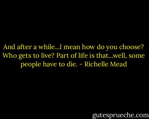And after a while...I mean how do you choose? Who gets to live? Part of life is that...well, some people have to die. - Richelle Mead