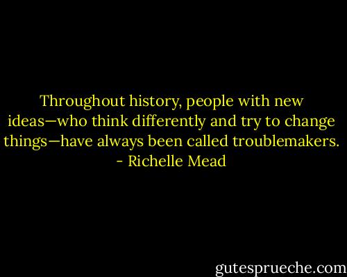 Throughout history, people with new ideas—who think differently and try to change things—have always been called troublemakers. - Richelle Mead