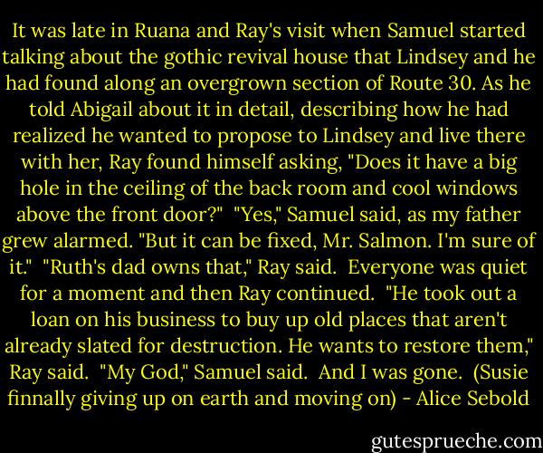 It was late in Ruana and Ray's visit when Samuel<br />started talking about the gothic revival house that Lindsey<br />and he had found along an overgrown section of Route 30. As<br />he told Abigail about it in detail, describing how he had<br />realized he wanted to propose to Lindsey and live there with<br />her, Ray found himself asking, "Does it have a big hole in<br />the ceiling of the back room and cool windows above the<br />front door?"<br /> "Yes," Samuel said, as my father grew alarmed. "But it<br />can be fixed, Mr. Salmon. I'm sure of it."<br /> "Ruth's dad owns that," Ray said.<br /> Everyone was quiet for a moment and then Ray continued.<br /> "He took out a loan on his business to buy up old<br />places that aren't already slated for destruction. He wants<br />to restore them," Ray said.<br /> "My God," Samuel said.<br /> And I was gone.<br /><br />(Susie finnally giving up on earth and moving on) - Alice Sebold