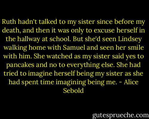 Ruth hadn't talked to my sister since before my death,<br />and then it was only to excuse herself in the hallway at<br />school. But she'd seen Lindsey walking home with Samuel and<br />seen her smile with him. She watched as my sister said yes<br />to pancakes and no to everything else. She had tried to<br />imagine herself being my sister as she had spent time<br />imagining being me. - Alice Sebold