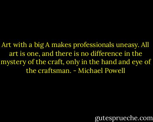 Art with a big A makes professionals uneasy. All art is one, and there is no difference in the mystery of the craft, only in the hand and eye of the craftsman. - Michael Powell