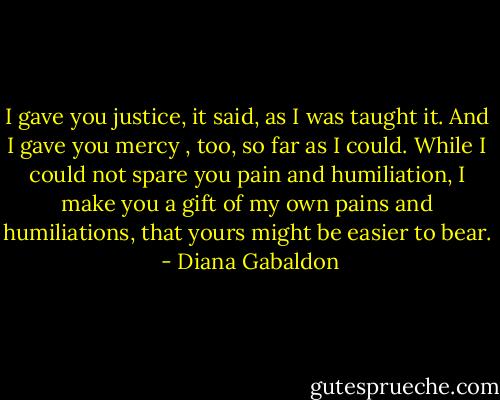 I gave you justice, it said, as I was taught it. And I gave you mercy , too, so far as I could. While I could not spare you pain and humiliation, I make you a gift of my own pains and humiliations, that yours might be easier to bear.  - Diana Gabaldon