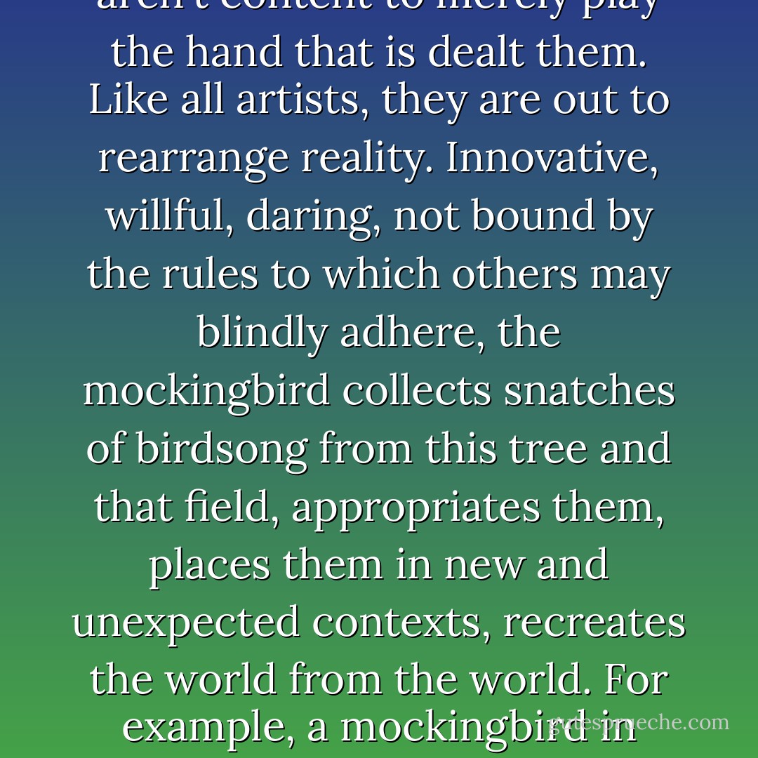 Mockingbirds are the true artists of the bird kingdom. Which is to say, although they're born with a song of their own, an innate riff that happens to be one of the most versatile of all ornithological expressions, mocking birds aren't content to merely play the hand that is dealt them. Like all artists, they are out to rearrange reality. Innovative, willful, daring, not bound by the rules to which others may blindly adhere, the mockingbird collects snatches of birdsong from this tree and that field, appropriates them, places them in new and unexpected contexts, recreates the world from the world. For example, a mockingbird in South Carolina was heard to blend the songs of thirty-two different kinds of birds into a ten-minute performance, a virtuoso display that serve no practical purpose, falling, therefore, into the realm of pure art. - Tom Robbins