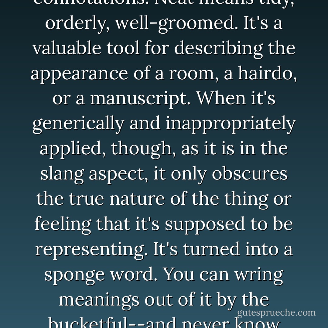 Well,' said Can o' Beans, a bit hesitantly,' imprecise speech is one of the major causes of mental illness in human beings.'<br /><br />Huh?'<br /><br />Quite so. The inability to correctly perceive reality is often responsible for humans' insane behavior. And every time they substitute an all-purpose, sloppy slang word for the words that would accurately describe an emotion or a situation, it lowers their reality orientations, pushes them farther from shore, out onto the foggy waters of alienation and confusion.'<br /><br />The manner in which the other were regarding him/her made Can O' Beans feel compelled to continue. 'The word neat, for example, has precise connotations. Neat means tidy, orderly, well-groomed. It's a valuable tool for describing the appearance of a room, a hairdo, or a manuscript. When it's generically and inappropriately applied, though, as it is in the slang aspect, it only obscures the true nature of the thing or feeling that it's supposed to be representing. It's turned into a sponge word. You can wring meanings out of it by the bucketful--and never know which one is right. When a person says a movie is 'neat,' does he mean that it's funny or tragic or thrilling or romantic, does he mean that the cinematography is beautiful, the acting heartfelt, the script intelligent, the direction deft, or the leading lady has cleavage to die for? Slang possesses an economy, an immediacy that's attractive, all right, but it devalues experience by standardizing and fuzzing it. It hangs between humanity and the real world like a . . . a veil. Slang just makes people more stupid, that's all, and stupidity eventually makes them crazy. I'd hate to ever see that kind of craziness rub off onto objects. - Tom Robbins