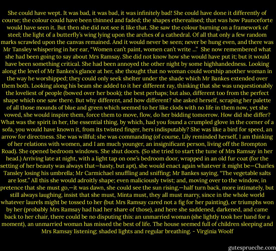 She could have wept. It was bad, it was bad, it was infinitely bad! She could have done it differently of course; the colour could have been thinned and faded; the shapes etherealised; that was how Paunceforte would have seen it. But then she did not see it like that. She saw the colour burning on a framework of steel; the light of a butterfly’s wing lying upon the arches of a cathedral. Of all that only a few random marks scrawled upon the canvas remained. And it would never be seen; never be hung even, and there was Mr Tansley whispering in her ear, “Women can’t paint, women can’t write ...”<br /><br />She now remembered what she had been going to say about Mrs Ramsay. She did not know how she would have put it; but it would have been something critical. She had been annoyed the other night by some highhandedness. Looking along the level of Mr Bankes’s glance at her, she thought that no woman could worship another woman in the way he worshipped; they could only seek shelter under the shade which Mr Bankes extended over them both. Looking along his beam she added to it her different ray, thinking that she was unquestionably the loveliest of people (bowed over her book); the best perhaps; but also, different too from the perfect shape which one saw there. But why different, and how different? she asked herself, scraping her palette of all those mounds of blue and green which seemed to her like clods with no life in them now, yet she vowed, she would inspire them, force them to move, flow, do her bidding tomorrow. How did she differ? What was the spirit in her, the essential thing, by which, had you found a crumpled glove in the corner of a sofa, you would have known it, from its twisted finger, hers indisputably? She was like a bird for speed, an arrow for directness. She was willful; she was commanding (of course, Lily reminded herself, I am thinking of her relations with women, and I am much younger, an insignificant person, living off the Brompton Road). She opened bedroom windows. She shut doors. (So she tried to start the tune of Mrs Ramsay in her head.) Arriving late at night, with a light tap on one’s bedroom door, wrapped in an old fur coat (for the setting of her beauty was always that—hasty, but apt), she would enact again whatever it might be—Charles Tansley losing his umbrella; Mr Carmichael snuffling and sniffing; Mr Bankes saying, “The vegetable salts are lost.” All this she would adroitly shape; even maliciously twist; and, moving over to the window, in pretence that she must go,—it was dawn, she could see the sun rising,—half turn back, more intimately, but still always laughing, insist that she must, Minta must, they all must marry, since in the whole world whatever laurels might be tossed to her (but Mrs Ramsay cared not a fig for her painting), or triumphs won by her (probably Mrs Ramsay had had her share of those), and here she saddened, darkened, and came back to her chair, there could be no disputing this: an unmarried woman (she lightly took her hand for a moment), an unmarried woman has missed the best of life. The house seemed full of children sleeping and Mrs Ramsay listening; shaded lights and regular breathing. - Virginia Woolf