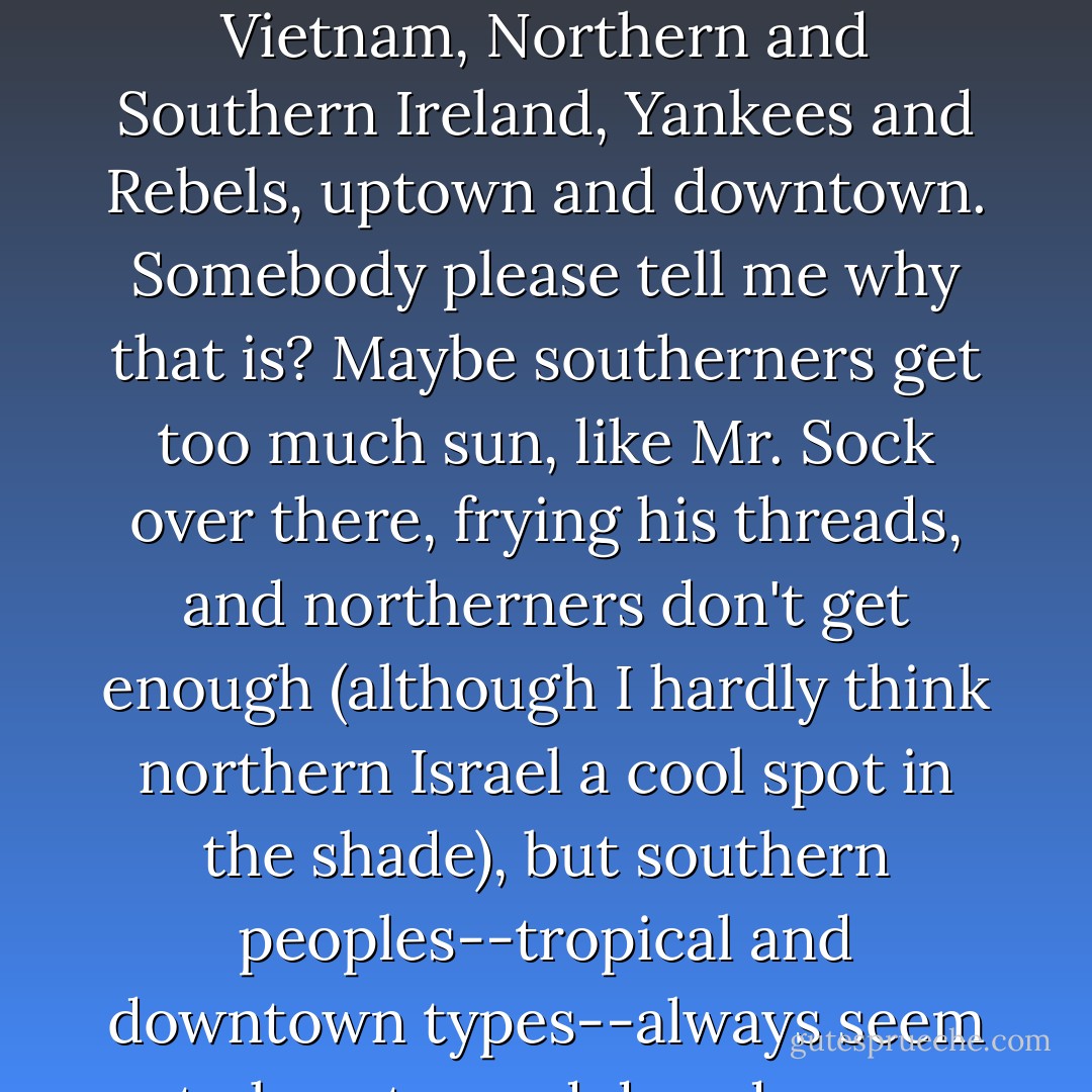 Jerusalem was capital of southern Israel, known then as Judah. Isn't it true that there's always a rivalry between north and south? North and South Korea, North and South Vietnam, Northern and Southern Ireland, Yankees and Rebels, uptown and downtown. Somebody please tell me why that is? Maybe southerners get too much sun, like Mr. Sock over there, frying his threads, and northerners don't get enough (although I hardly think northern Israel a cool spot in the shade), but southern peoples--tropical and downtown types--always seem to lean toward decadence, whereas uptown, in the north, progress is favored. Decadence and progress obviously are at odds. - Tom Robbins