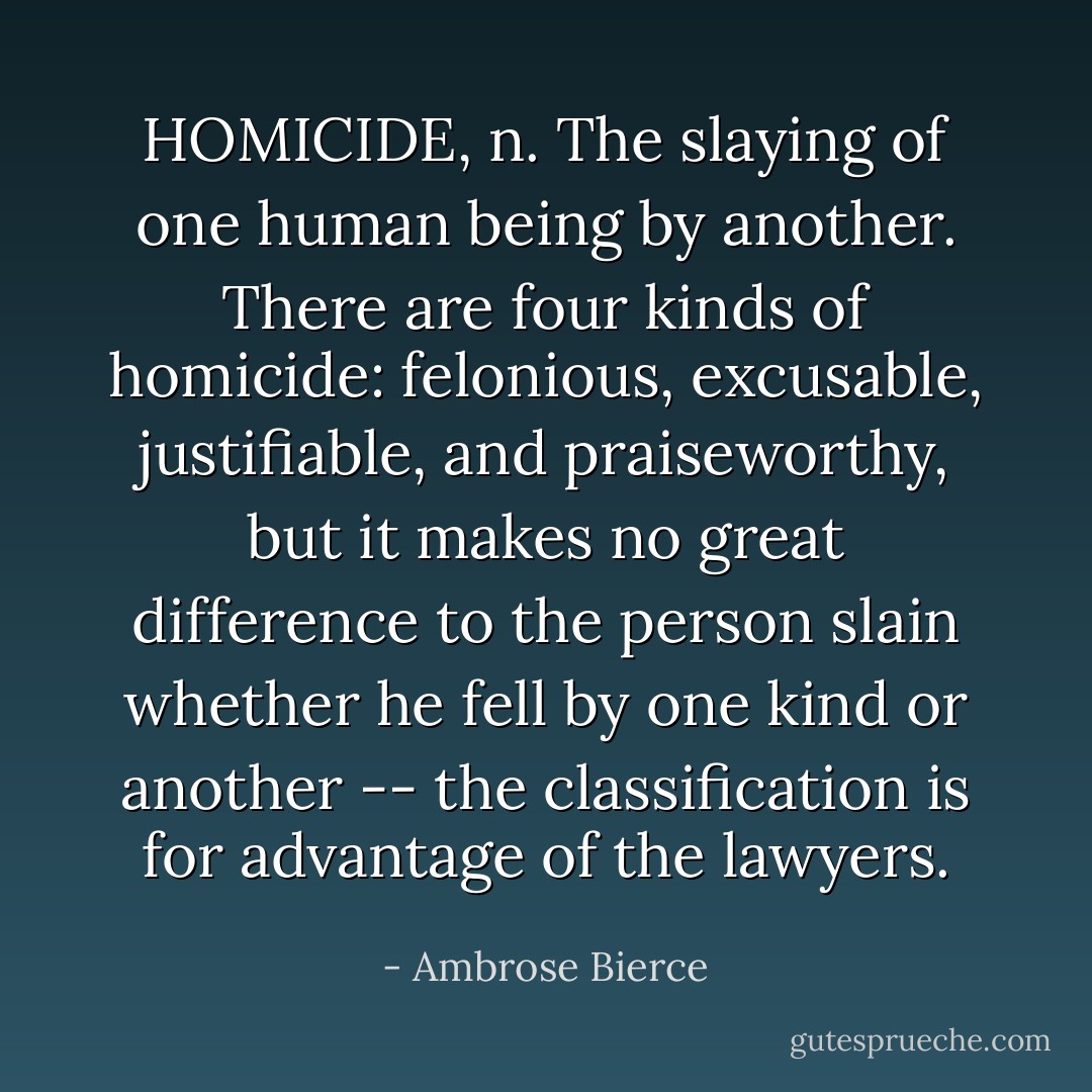 HOMICIDE, n. The slaying of one human being by another. There are<br />four kinds of homicide: felonious, excusable, justifiable, and<br />praiseworthy, but it makes no great difference to the person slain<br />whether he fell by one kind or another -- the classification is for<br />advantage of the lawyers. - Ambrose Bierce