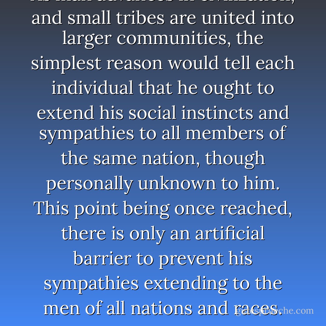 As man advances in civilization, and small tribes are united into larger communities, the simplest reason would tell each individual that he ought to extend his social instincts and sympathies to all members of the same nation, though personally unknown to him. This point being once reached, there is only an artificial barrier to prevent his sympathies extending to the men of all nations and races. - Charles Darwin
