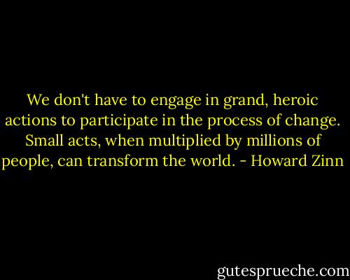 We don't have to engage in grand, heroic actions to participate in the process of change. Small acts, when multiplied by millions of people, can transform the world. - Howard Zinn
