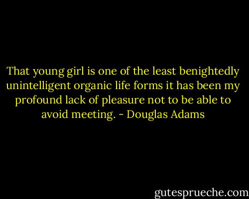 That young girl is one of the least benightedly unintelligent organic life forms it has been my profound lack of pleasure not to be able to avoid meeting. - Douglas Adams