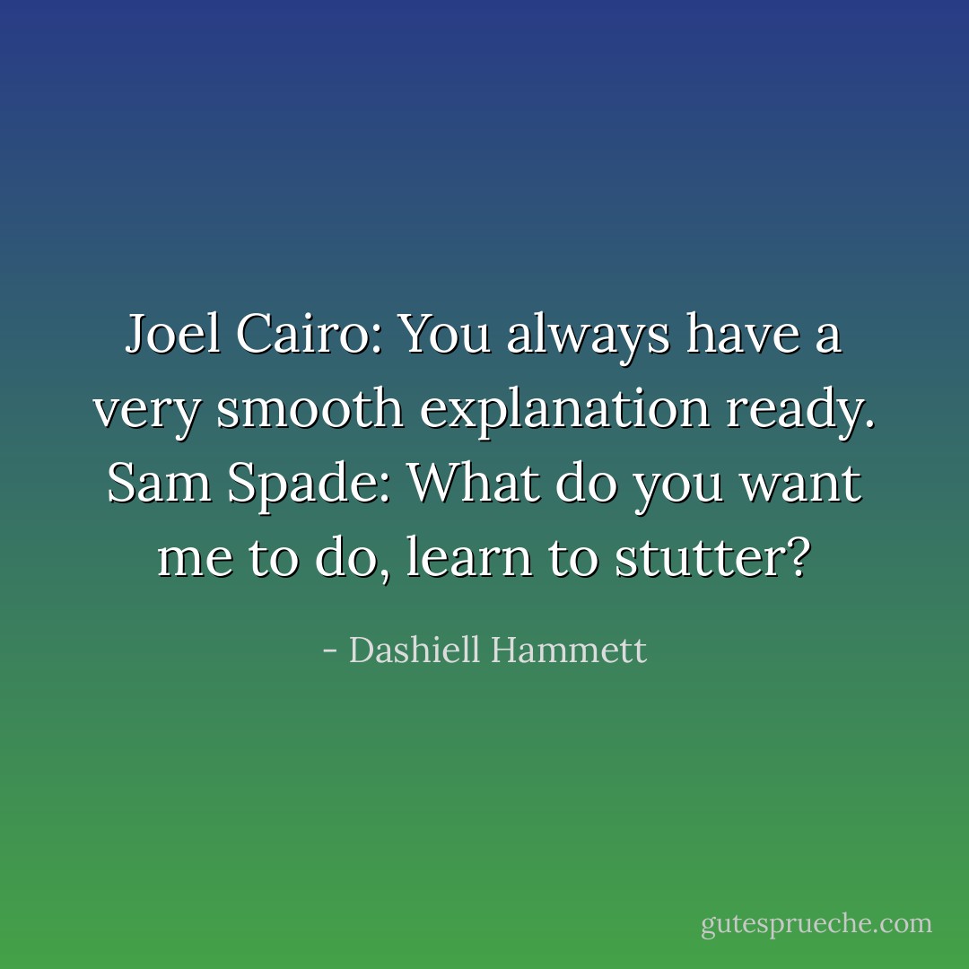 Joel Cairo: You always have a very smooth explanation ready.<br />Sam Spade: What do you want me to do, learn to stutter? - Dashiell Hammett