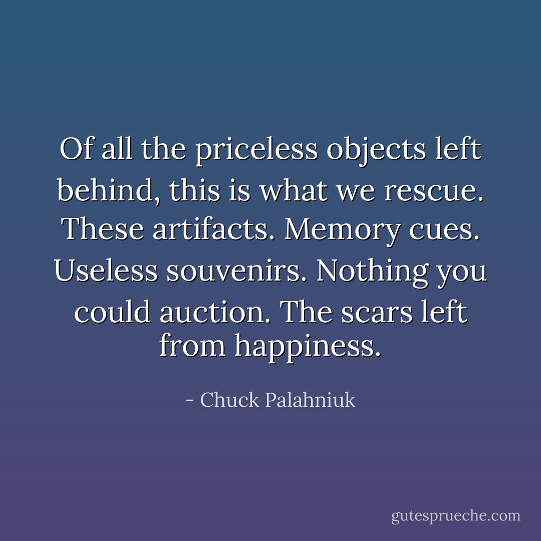 Of all the priceless objects left behind, this is what we rescue. These artifacts. Memory cues. Useless souvenirs. Nothing you could auction. The scars left from happiness. - Chuck Palahniuk