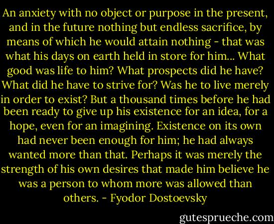 An anxiety with no object or purpose in the present, and in the future nothing but endless sacrifice, by means of which he would attain nothing - that was what his days on earth held in store for him... What good was life to him? What prospects did he have? What did he have to strive for? Was he to live merely in order to exist? But a thousand times before he had been ready to give up his existence for an idea, for a hope, even for an imagining. Existence on its own had never been enough for him; he had always wanted more than that. Perhaps it was merely the strength of his own desires that made him believe he was a person to whom more was allowed than others. - Fyodor Dostoevsky