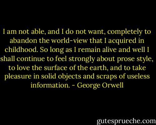 I am not able, and I do not want, completely to abandon the world-view that I acquired in childhood. So long as I remain alive and well I shall continue to feel strongly about prose style, to love the surface of the earth, and to take pleasure in solid objects and scraps of useless information. - George Orwell