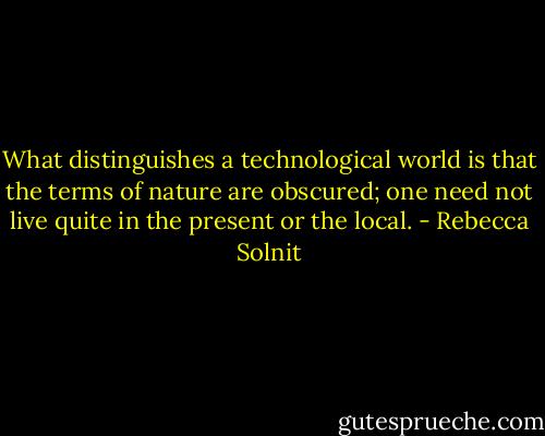 What distinguishes a technological world is that the terms of nature are obscured; one need not live quite in the present or the local. - Rebecca Solnit