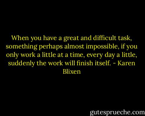When you have a great and difficult task, something perhaps almost impossible, if you only work a little at a time, every day a little, suddenly the work will finish itself. - Karen Blixen