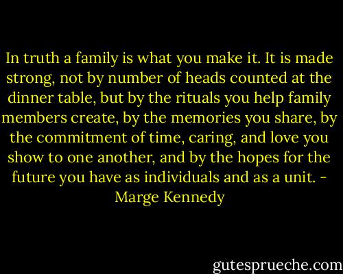 In truth a family is what you make it. It is made strong, not by number of heads counted at the dinner table, but by the rituals you help family members create, by the memories you share, by the commitment of time, caring, and love you show to one another, and by the hopes for the future you have as individuals and as a unit. - Marge Kennedy