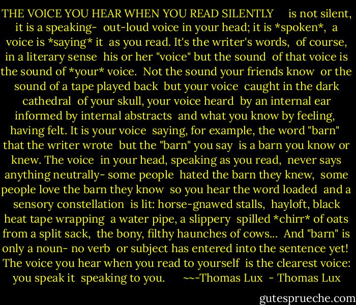 THE VOICE YOU HEAR WHEN YOU READ SILENTLY<br /><br /> <br /><br />is not silent, it is a speaking-<br /><br />out-loud voice in your head; it is *spoken*,<br /><br />a voice is *saying* it<br /><br />as you read. It's the writer's words,<br /><br />of course, in a literary sense<br /><br />his or her "voice" but the sound<br /><br />of that voice is the sound of *your* voice.<br /><br />Not the sound your friends know<br /><br />or the sound of a tape played back<br /><br />but your voice<br /><br />caught in the dark cathedral<br /><br />of your skull, your voice heard<br /><br />by an internal ear informed by internal abstracts<br /><br />and what you know by feeling,<br /><br />having felt. It is your voice<br /><br />saying, for example, the word "barn"<br /><br />that the writer wrote<br /><br />but the "barn" you say<br /><br />is a barn you know or knew. The voice<br /><br />in your head, speaking as you read,<br /><br />never says anything neutrally- some people<br /><br />hated the barn they knew,<br /><br />some people love the barn they know<br /><br />so you hear the word loaded<br /><br />and a sensory constellation<br /><br />is lit: horse-gnawed stalls,<br /><br />hayloft, black heat tape wrapping<br /><br />a water pipe, a slippery<br /><br />spilled *chirr* of oats from a split sack,<br /><br />the bony, filthy haunches of cows...<br /><br />And "barn" is only a noun- no verb<br /><br />or subject has entered into the sentence yet!<br /><br />The voice you hear when you read to yourself<br /><br />is the clearest voice: you speak it<br /><br />speaking to you.<br /><br /> <br /><br /> ~~-Thomas Lux<br /> - Thomas Lux