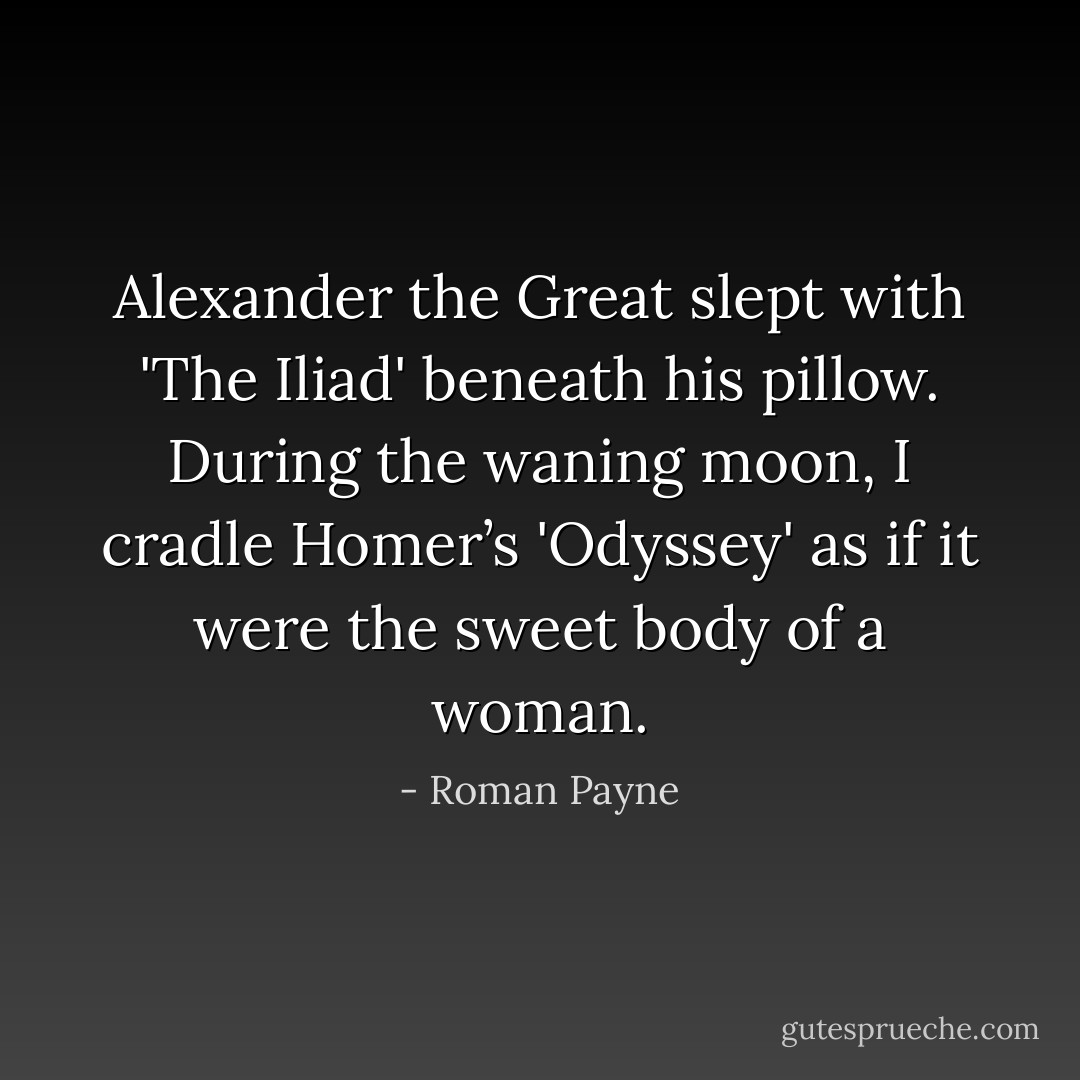 Alexander the Great slept with 'The Iliad' beneath his pillow. During the waning moon, I cradle Homer’s 'Odyssey' as if it were the sweet body of a woman. - Roman Payne