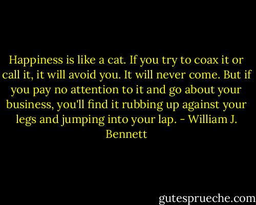Happiness is like a cat. If you try to coax it or call it, it will avoid you. It will never come. But if you pay no attention to it and go about your business, you'll find it rubbing up against your legs and jumping into your lap. - William J. Bennett