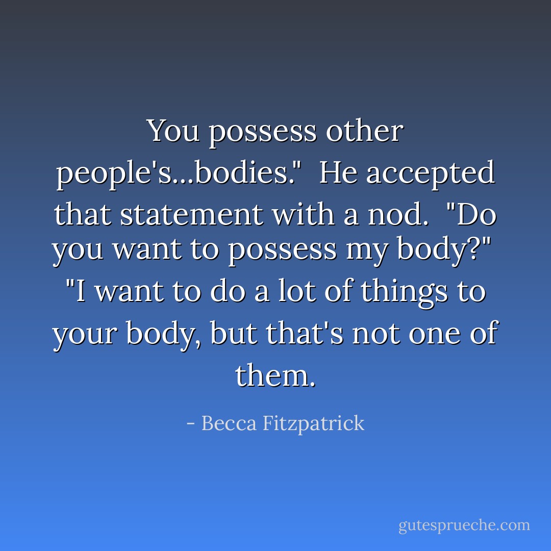 You possess other people's...bodies."<br /><br />He accepted that statement with a nod.<br /><br />"Do you want to possess my body?"<br /><br />"I want to do a lot of things to your body, but that's not one of them. - Becca Fitzpatrick