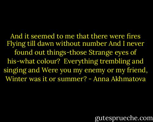 And it seemed to me that there were fires<br />Flying till dawn without number<br />And I never found out things-those<br />Strange eyes of his-what colour?<br /><br />Everything trembling and singing and<br />Were you my enemy or my friend,<br />Winter was it or summer? - Anna Akhmatova