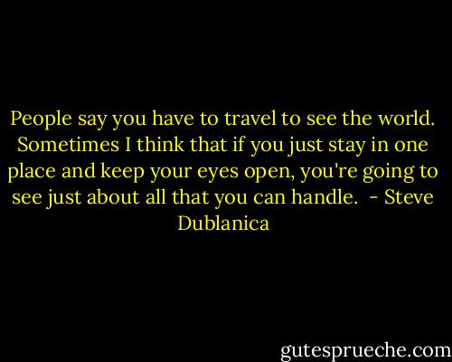People say you have to travel to see the world. Sometimes I think that if you just stay in one place and keep your eyes open, you're going to see just about all that you can handle.  - Steve Dublanica