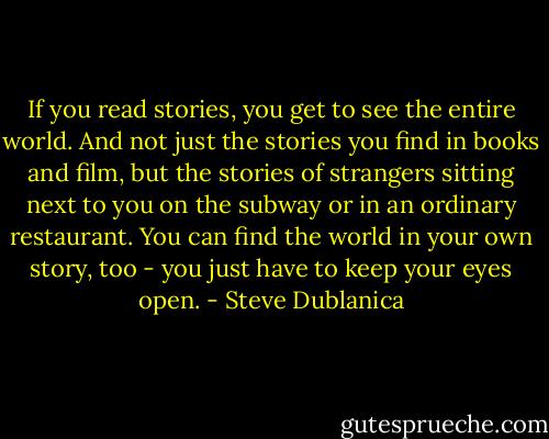 If you read stories, you get to see the entire world. And not just the stories you find in books and film, but the stories of strangers sitting next to you on the subway or in an ordinary restaurant. You can find the world in your own story, too - you just have to keep your eyes open. - Steve Dublanica