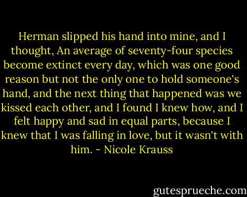 Herman slipped his hand into mine, and I thought, An average of seventy-four species become extinct every day, which was one good reason but not the only one to hold someone's hand, and the next thing that happened was we kissed each other, and I found I knew how, and I felt happy and sad in equal parts, because I knew that I was falling in love, but it wasn't with him. - Nicole Krauss