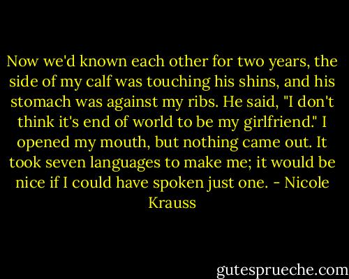 Now we'd known each other for two years, the side of my calf was touching his shins, and his stomach was against my ribs. He said, "I don't think it's end of world to be my girlfriend." I opened my mouth, but nothing came out. It took seven languages to make me; it would be nice if I could have spoken just one. - Nicole Krauss