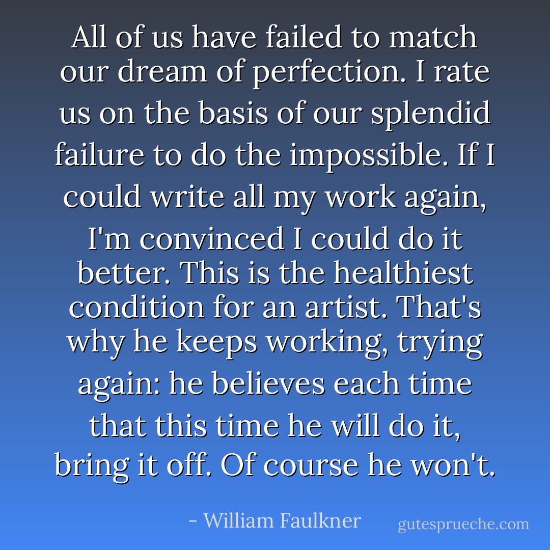 All of us have failed to match our dream of perfection. I rate us on the basis of our splendid failure to do the impossible. If I could write all my work again, I'm convinced I could do it better. This is the healthiest condition for an artist. That's why he keeps working, trying again: he believes each time that this time he will do it, bring it off. Of course he won't. - William Faulkner