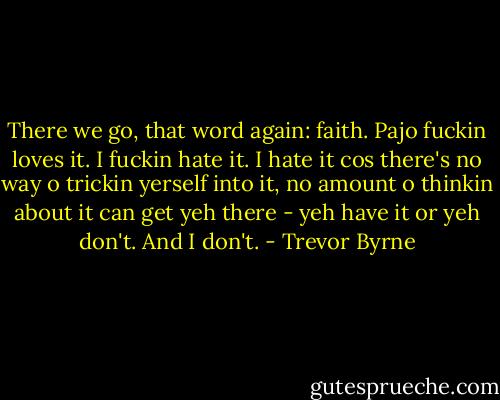 There we go, that word again: faith. Pajo fuckin loves it. I fuckin hate it. I hate it cos there's no way o trickin yerself into it, no amount o thinkin about it can get yeh there - yeh have it or yeh don't. And I don't. - Trevor Byrne