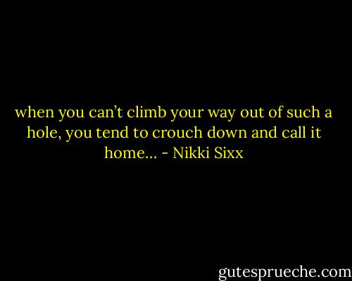 when you can’t climb your way out of such a hole, you tend to crouch down and call it home… - Nikki Sixx