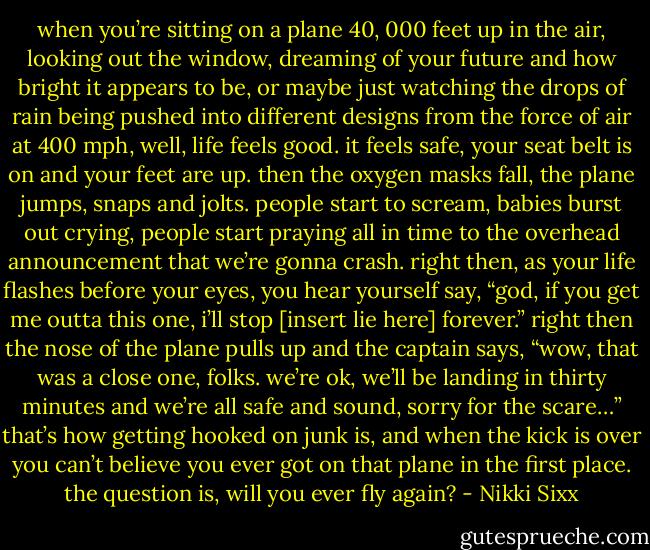 when you’re sitting on a plane 40, 000 feet up in the air, looking out the window, dreaming of your future and how bright it appears to be, or maybe just watching the drops of rain being pushed into different designs from the force of air at 400 mph, well, life feels good. it feels safe, your seat belt is on and your feet are up. then the oxygen masks fall, the plane jumps, snaps and jolts. people start to scream, babies burst out crying, people start praying all in time to the overhead announcement that we’re gonna crash. right then, as your life flashes before your eyes, you hear yourself say, “god, if you get me outta this one, i’ll stop [insert lie here] forever.” right then the nose of the plane pulls up and the captain says, “wow, that was a close one, folks. we’re ok, we’ll be landing in thirty minutes and we’re all safe and sound, sorry for the scare…” that’s how getting hooked on junk is, and when the kick is over you can’t believe you ever got on that plane in the first place. the question is, will you ever fly again? - Nikki Sixx